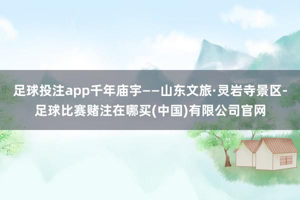 足球投注app千年庙宇——山东文旅·灵岩寺景区-足球比赛赌注在哪买(中国)有限公司官网