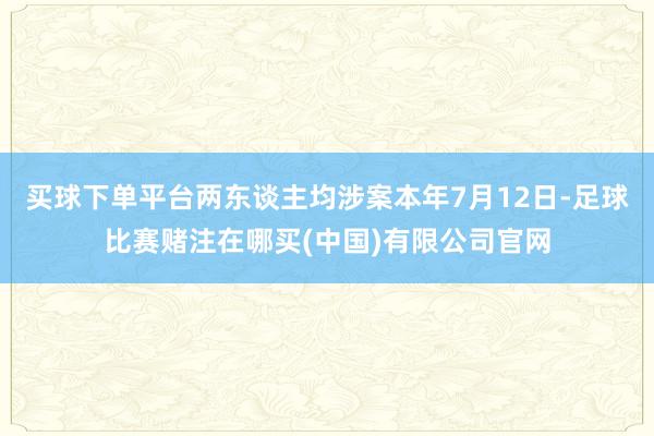 买球下单平台两东谈主均涉案本年7月12日-足球比赛赌注在哪买(中国)有限公司官网
