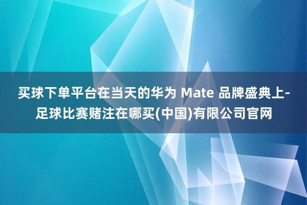 买球下单平台在当天的华为 Mate 品牌盛典上-足球比赛赌注在哪买(中国)有限公司官网