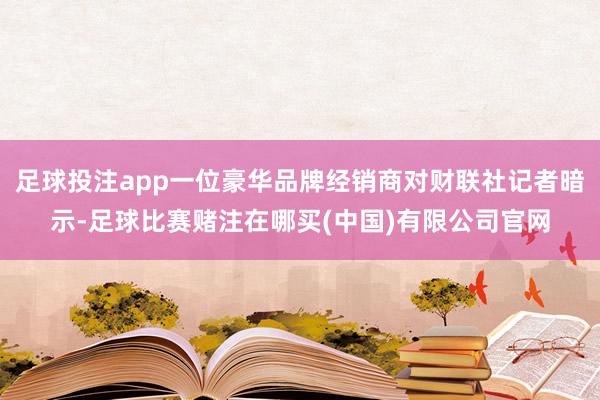 足球投注app一位豪华品牌经销商对财联社记者暗示-足球比赛赌注在哪买(中国)有限公司官网