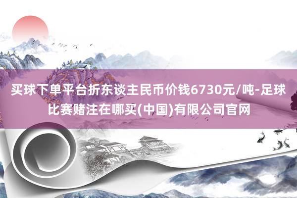 买球下单平台折东谈主民币价钱6730元/吨-足球比赛赌注在哪买(中国)有限公司官网