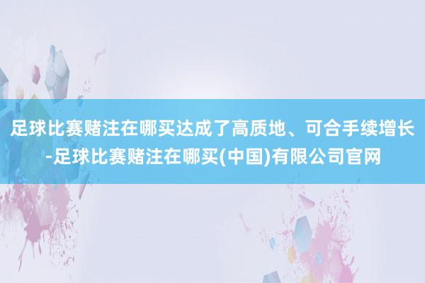 足球比赛赌注在哪买达成了高质地、可合手续增长-足球比赛赌注在哪买(中国)有限公司官网