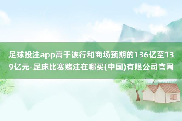 足球投注app高于该行和商场预期的136亿至139亿元-足球比赛赌注在哪买(中国)有限公司官网