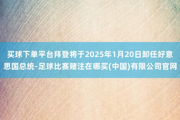 买球下单平台拜登将于2025年1月20日卸任好意思国总统-足球比赛赌注在哪买(中国)有限公司官网
