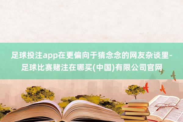 足球投注app　　在更偏向于猜念念的网友杂谈里-足球比赛赌注在哪买(中国)有限公司官网