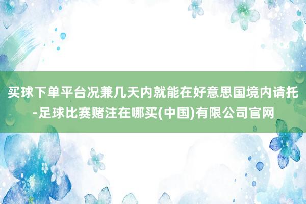 买球下单平台况兼几天内就能在好意思国境内请托-足球比赛赌注在哪买(中国)有限公司官网
