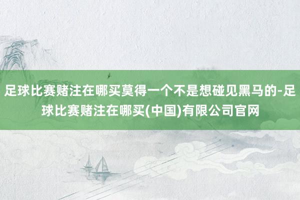 足球比赛赌注在哪买莫得一个不是想碰见黑马的-足球比赛赌注在哪买(中国)有限公司官网