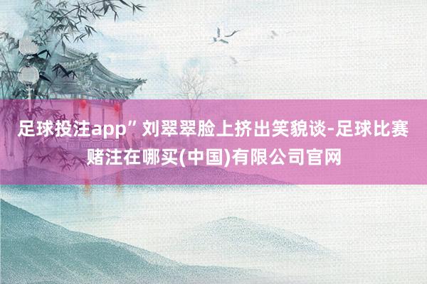 足球投注app”刘翠翠脸上挤出笑貌谈-足球比赛赌注在哪买(中国)有限公司官网