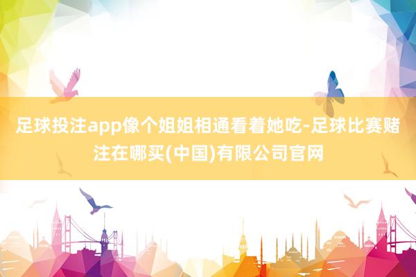 足球投注app像个姐姐相通看着她吃-足球比赛赌注在哪买(中国)有限公司官网