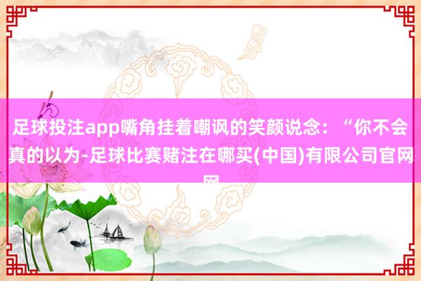 足球投注app嘴角挂着嘲讽的笑颜说念：“你不会真的以为-足球比赛赌注在哪买(中国)有限公司官网