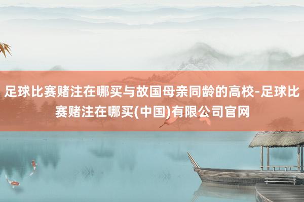 足球比赛赌注在哪买与故国母亲同龄的高校-足球比赛赌注在哪买(中国)有限公司官网