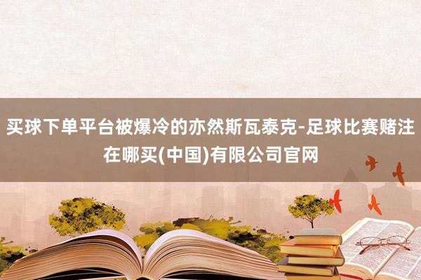 买球下单平台被爆冷的亦然斯瓦泰克-足球比赛赌注在哪买(中国)有限公司官网