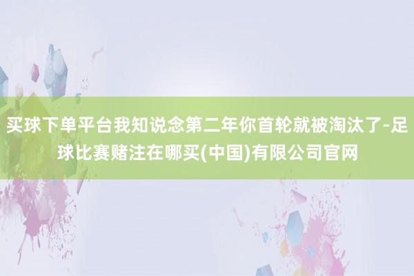 买球下单平台我知说念第二年你首轮就被淘汰了-足球比赛赌注在哪买(中国)有限公司官网