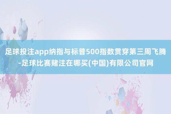 足球投注app纳指与标普500指数贯穿第三周飞腾-足球比赛赌注在哪买(中国)有限公司官网