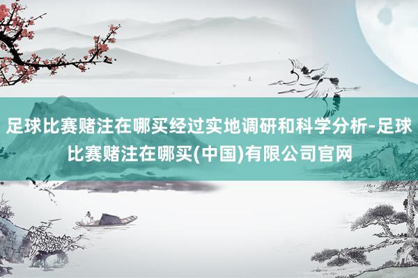 足球比赛赌注在哪买经过实地调研和科学分析-足球比赛赌注在哪买(中国)有限公司官网