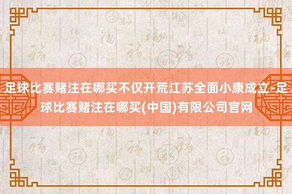 足球比赛赌注在哪买不仅开荒江苏全面小康成立-足球比赛赌注在哪买(中国)有限公司官网