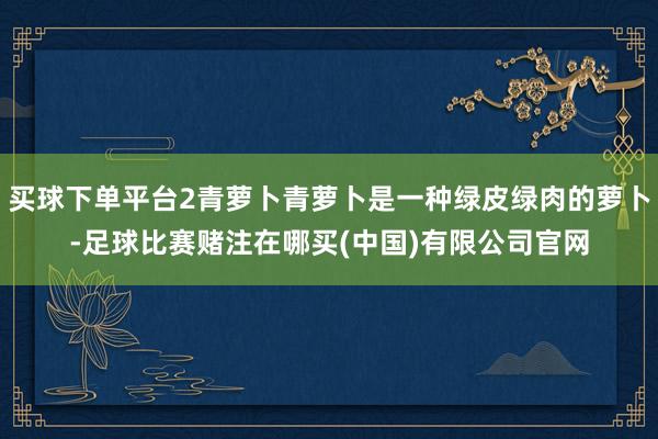 买球下单平台2青萝卜青萝卜是一种绿皮绿肉的萝卜-足球比赛赌注在哪买(中国)有限公司官网