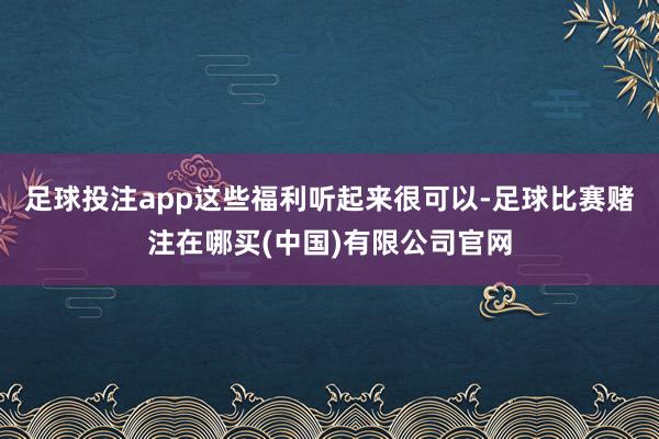 足球投注app这些福利听起来很可以-足球比赛赌注在哪买(中国)有限公司官网