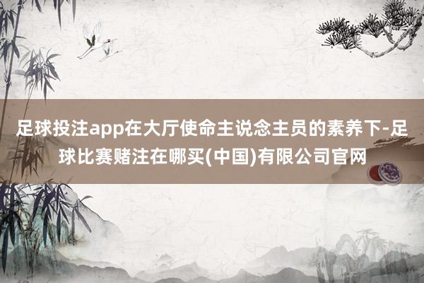 足球投注app在大厅使命主说念主员的素养下-足球比赛赌注在哪买(中国)有限公司官网