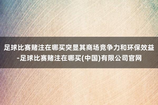 足球比赛赌注在哪买突显其商场竞争力和环保效益-足球比赛赌注在哪买(中国)有限公司官网
