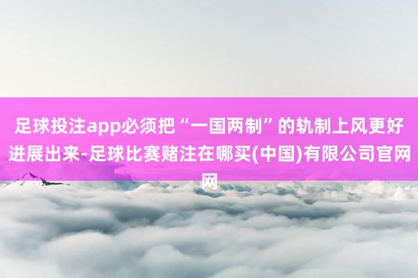 足球投注app必须把“一国两制”的轨制上风更好进展出来-足球比赛赌注在哪买(中国)有限公司官网