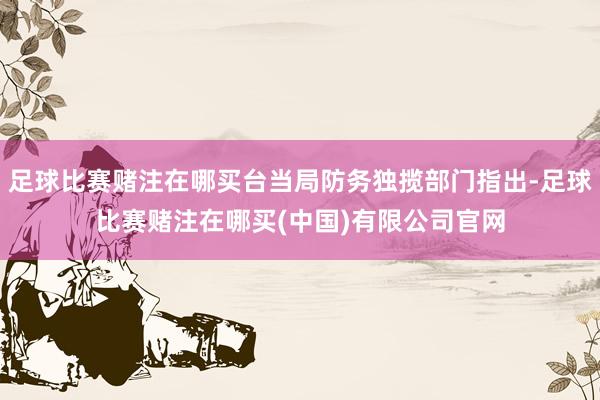 足球比赛赌注在哪买台当局防务独揽部门指出-足球比赛赌注在哪买(中国)有限公司官网
