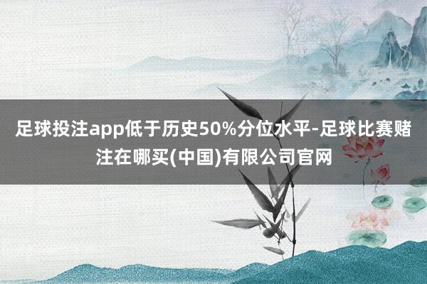 足球投注app低于历史50%分位水平-足球比赛赌注在哪买(中国)有限公司官网