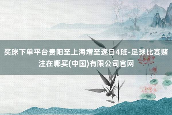 买球下单平台贵阳至上海增至逐日4班-足球比赛赌注在哪买(中国)有限公司官网