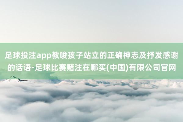足球投注app教唆孩子站立的正确神志及抒发感谢的话语-足球比赛赌注在哪买(中国)有限公司官网