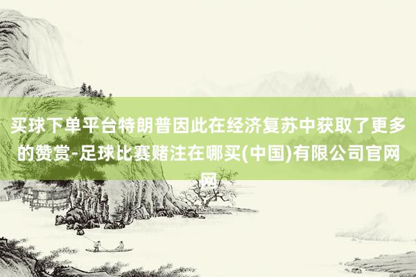 买球下单平台特朗普因此在经济复苏中获取了更多的赞赏-足球比赛赌注在哪买(中国)有限公司官网