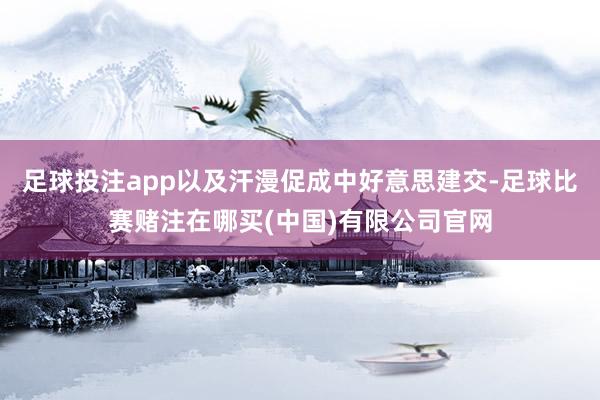 足球投注app以及汗漫促成中好意思建交-足球比赛赌注在哪买(中国)有限公司官网