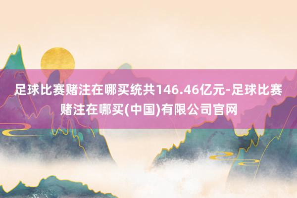 足球比赛赌注在哪买统共146.46亿元-足球比赛赌注在哪买(中国)有限公司官网