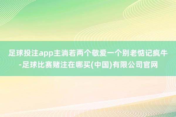 足球投注app主淌若两个敬爱　　一个别老惦记疯牛-足球比赛赌注在哪买(中国)有限公司官网