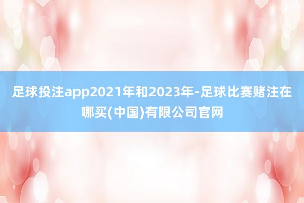 足球投注app2021年和2023年-足球比赛赌注在哪买(中国)有限公司官网