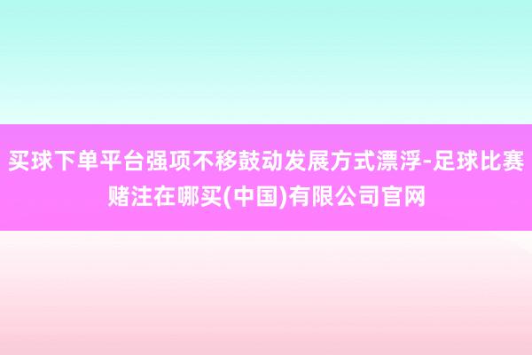 买球下单平台强项不移鼓动发展方式漂浮-足球比赛赌注在哪买(中国)有限公司官网