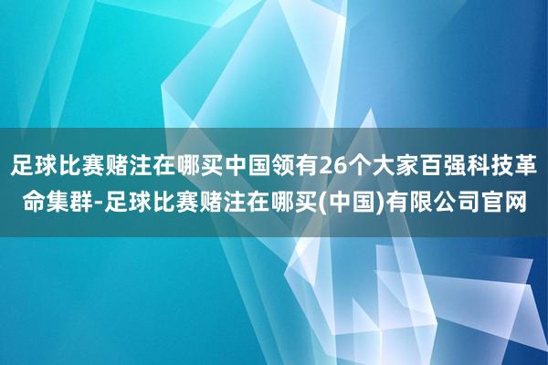 足球比赛赌注在哪买中国领有26个大家百强科技革命集群-足球比赛赌注在哪买(中国)有限公司官网
