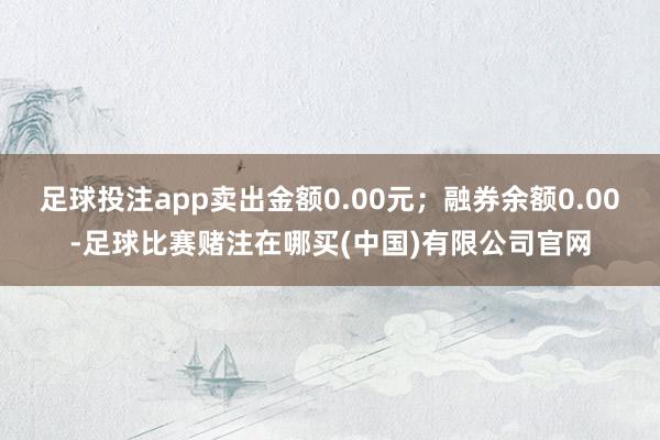 足球投注app卖出金额0.00元；融券余额0.00-足球比赛赌注在哪买(中国)有限公司官网