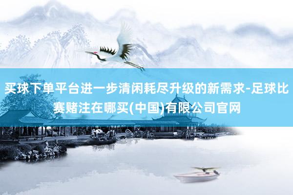 买球下单平台进一步清闲耗尽升级的新需求-足球比赛赌注在哪买(中国)有限公司官网