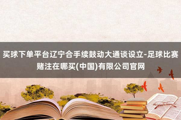 买球下单平台辽宁合手续鼓动大通谈设立-足球比赛赌注在哪买(中国)有限公司官网