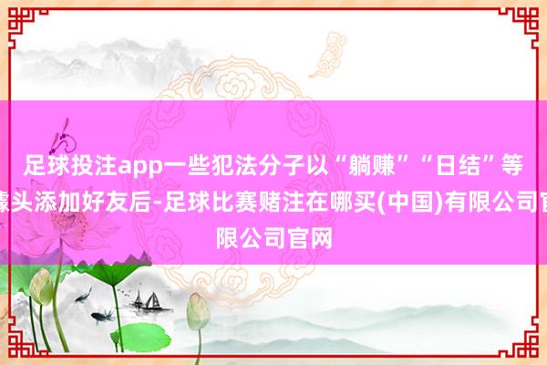 足球投注app一些犯法分子以“躺赚”“日结”等为噱头添加好友后-足球比赛赌注在哪买(中国)有限公司官网