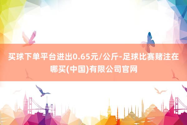 买球下单平台进出0.65元/公斤-足球比赛赌注在哪买(中国)有限公司官网