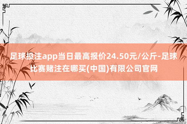 足球投注app当日最高报价24.50元/公斤-足球比赛赌注在哪买(中国)有限公司官网