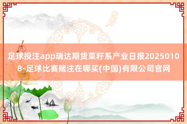 足球投注app瑞达期货菜籽系产业日报20250108-足球比赛赌注在哪买(中国)有限公司官网