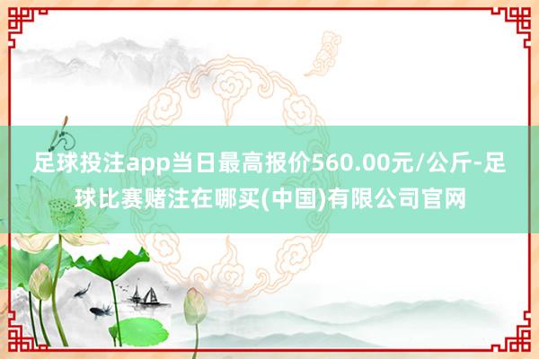 足球投注app当日最高报价560.00元/公斤-足球比赛赌注在哪买(中国)有限公司官网