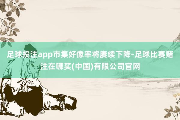 足球投注app市集好像率将赓续下降-足球比赛赌注在哪买(中国)有限公司官网