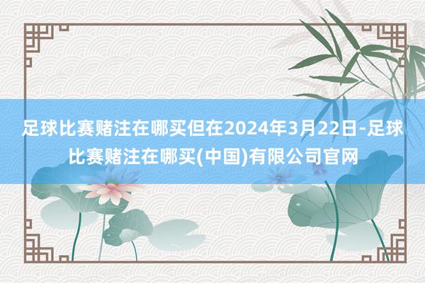 足球比赛赌注在哪买但在2024年3月22日-足球比赛赌注在哪买(中国)有限公司官网