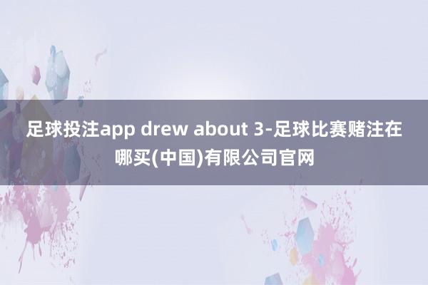 足球投注app drew about 3-足球比赛赌注在哪买(中国)有限公司官网