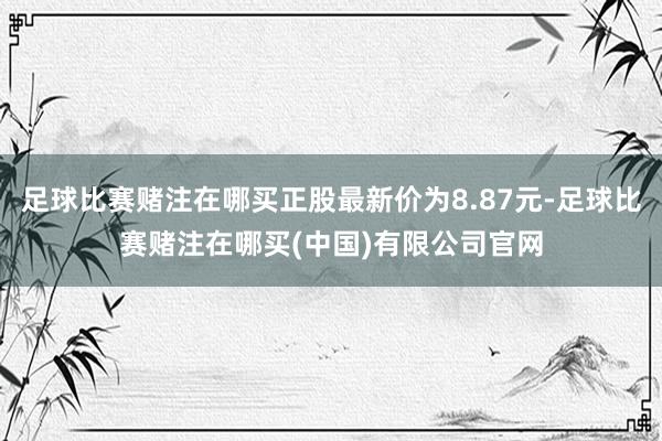 足球比赛赌注在哪买正股最新价为8.87元-足球比赛赌注在哪买(中国)有限公司官网