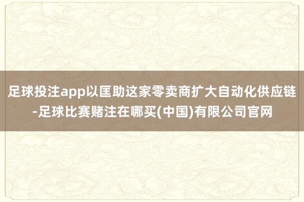 足球投注app以匡助这家零卖商扩大自动化供应链-足球比赛赌注在哪买(中国)有限公司官网