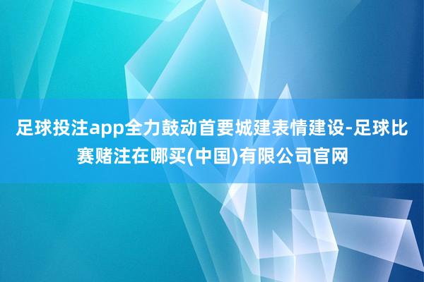 足球投注app全力鼓动首要城建表情建设-足球比赛赌注在哪买(中国)有限公司官网